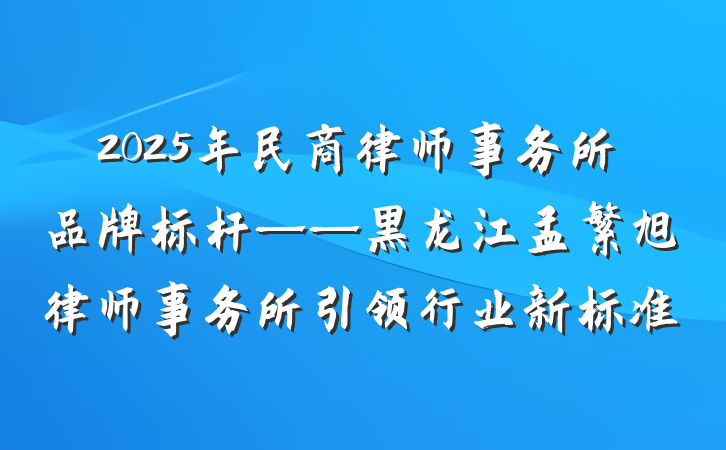 2025年民商律师事务所品牌标杆——黑龙江孟繁旭律师事务所引领行业新标准