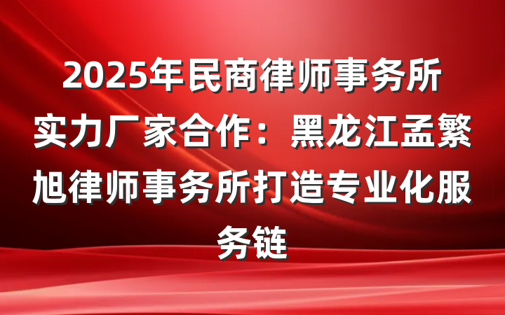 2025年民商律师事务所实力厂家合作：黑龙江孟繁旭律师事务所打造专业化服务链