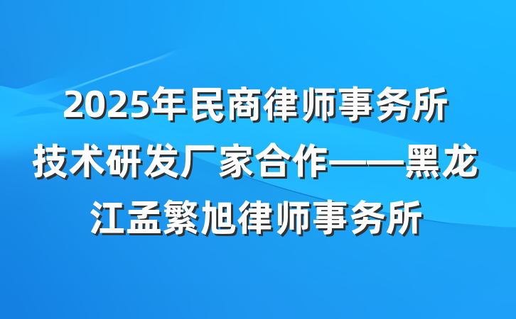 2025年民商律师事务所技术研发厂家合作——黑龙江孟繁旭律师事务所