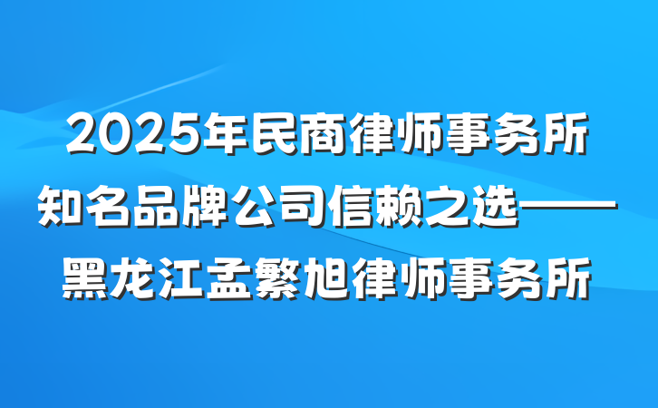 2025年民商律师事务所知名品牌公司信赖之选——黑龙江孟繁旭律师事务所