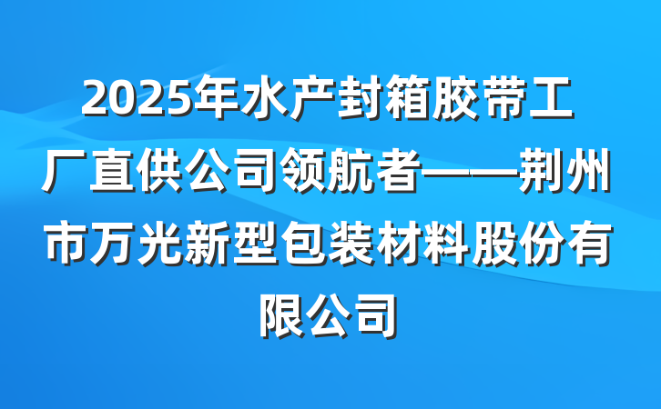 2025年水产封箱胶带工厂直供公司领航者——荆州市万光新型包装材料股份有限公司