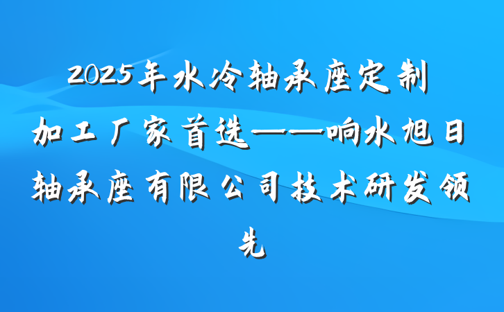 2025年水冷轴承座定制加工厂家首选——响水旭日轴承座有限公司技术研发领先