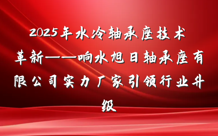2025年水冷轴承座技术革新——响水旭日轴承座有限公司实力厂家引领行业升级