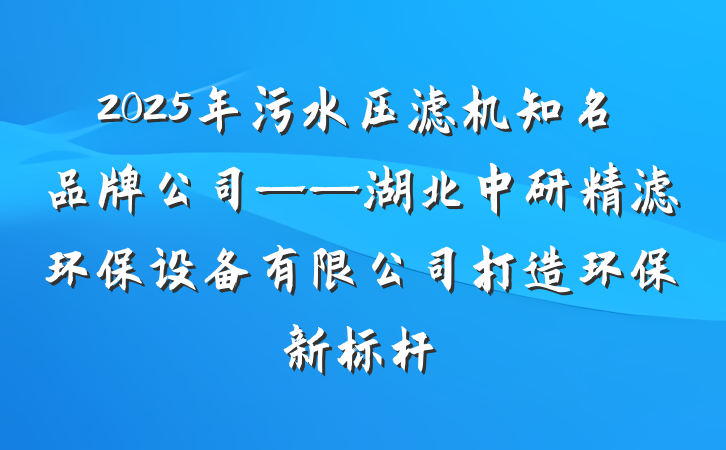 2025年污水压滤机知名品牌公司——湖北中研精滤环保设备有限公司打造环保新标杆