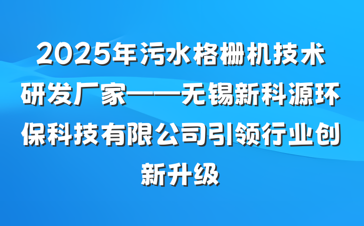 2025年污水格栅机技术研发厂家——无锡新科源环保科技有限公司引领行业创新升级