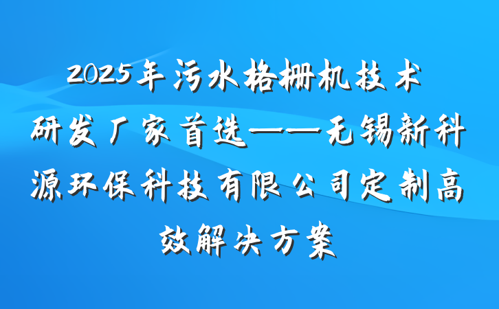 2025年污水格栅机技术研发厂家首选——无锡新科源环保科技有限公司定制高效解决方案