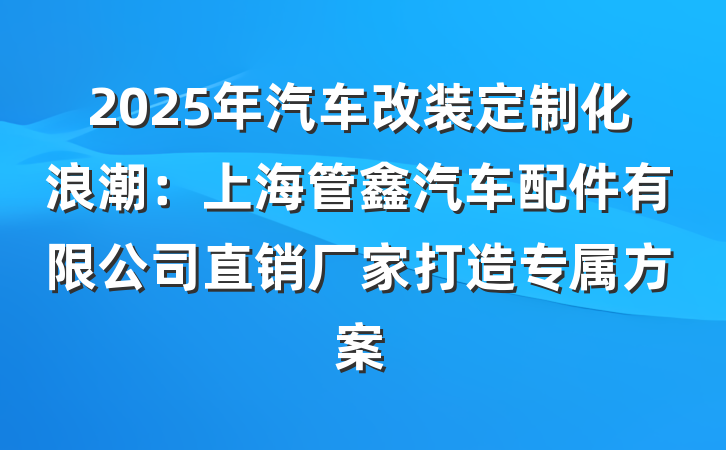 2025年汽车改装定制化浪潮:上海管鑫汽车配件有限公司直销厂家打造专属方案