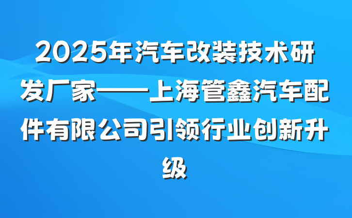 2025年汽车改装技术研发厂家——上海管鑫汽车配件有限公司引领行业创新升级