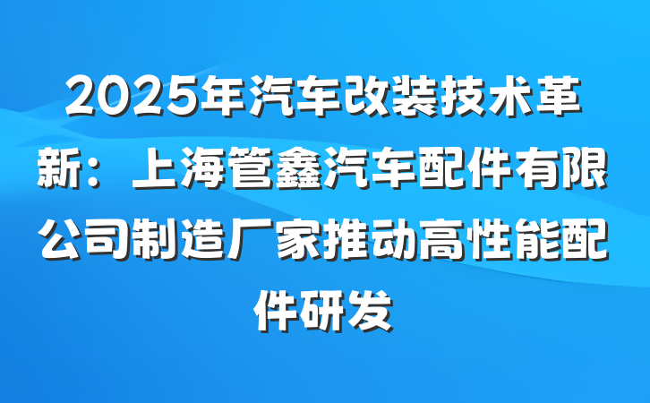 2025年汽车改装技术革新：上海管鑫汽车配件有限公司制造厂家推动高性能配件研发