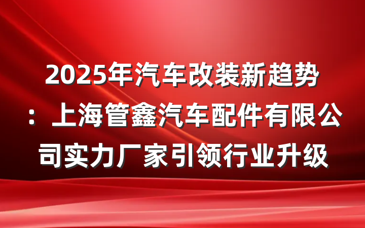 2025年汽车改装新趋势：上海管鑫汽车配件有限公司实力厂家引领行业升级