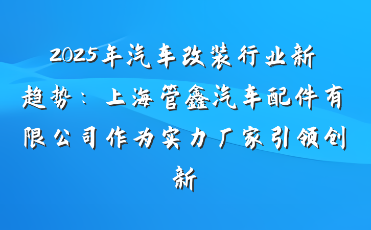2025年汽车改装行业新趋势：上海管鑫汽车配件有限公司作为实力厂家引领创新