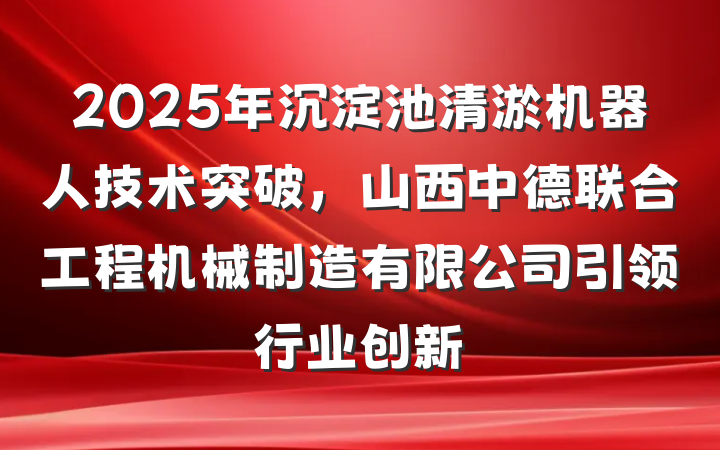 2025年沉淀池清淤机器人技术突破,山西中德联合工程机械制造有限公司引领行业创新