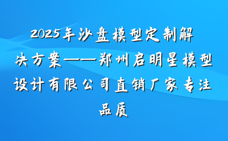 2025年沙盘模型定制解决方案——郑州启明星模型设计有限公司直销厂家专注品质