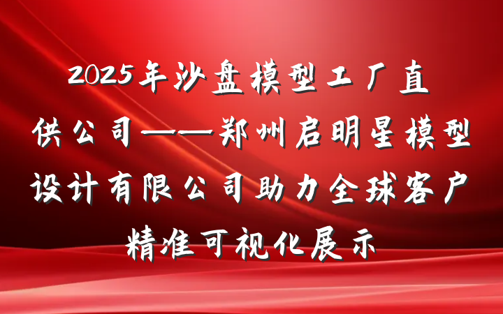 2025年沙盘模型工厂直供公司——郑州启明星模型设计有限公司助力全球客户精准可视化展示