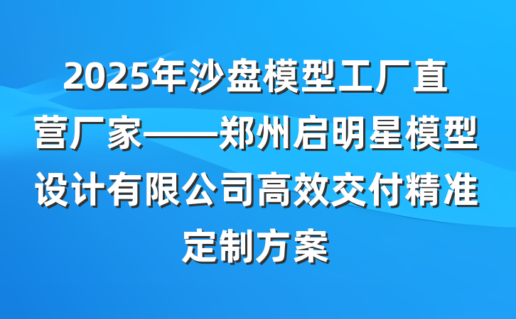 2025年沙盘模型工厂直营厂家——郑州启明星模型设计有限公司高效交付精准定制方案