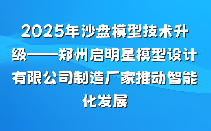 2025年沙盘模型技术升级——郑州启明星模型设计有限公司制造厂家推动智能化发展