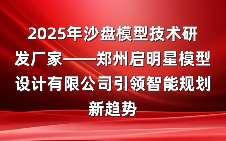 2025年沙盘模型技术研发厂家——郑州启明星模型设计有限公司引领智能规划新趋势