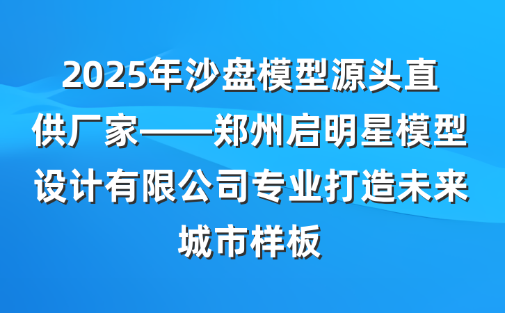 2025年沙盘模型源头直供厂家——郑州启明星模型设计有限公司专业打造未来城市样板