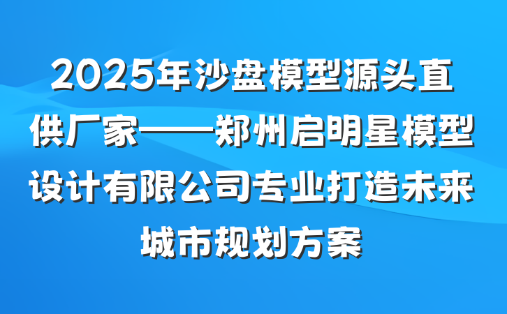 2025年沙盘模型源头直供厂家——郑州启明星模型设计有限公司专业打造未来城市规划方案