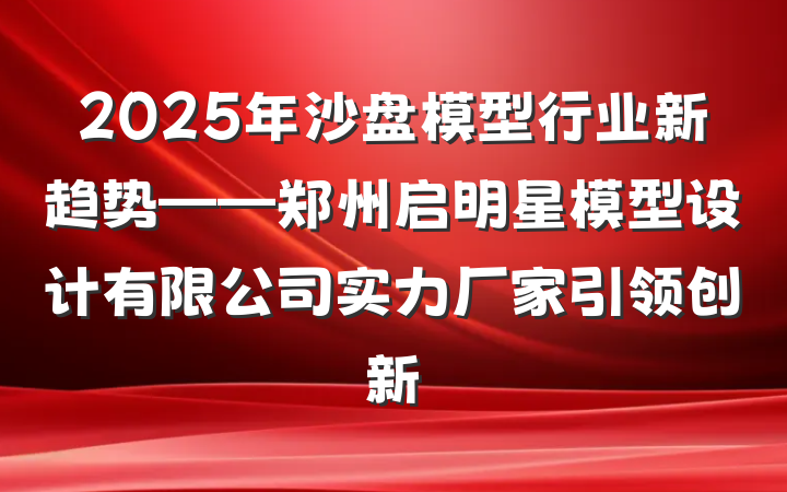 2025年沙盘模型行业新趋势——郑州启明星模型设计有限公司实力厂家引领创新