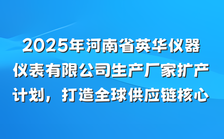 2025年河南省英华仪器仪表有限公司生产厂家扩产计划,打造全球供应链核心