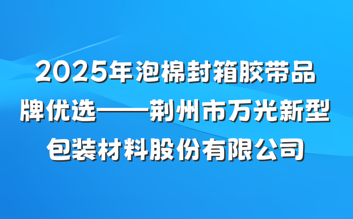 2025年泡棉封箱胶带品牌优选——荆州市万光新型包装材料股份有限公司