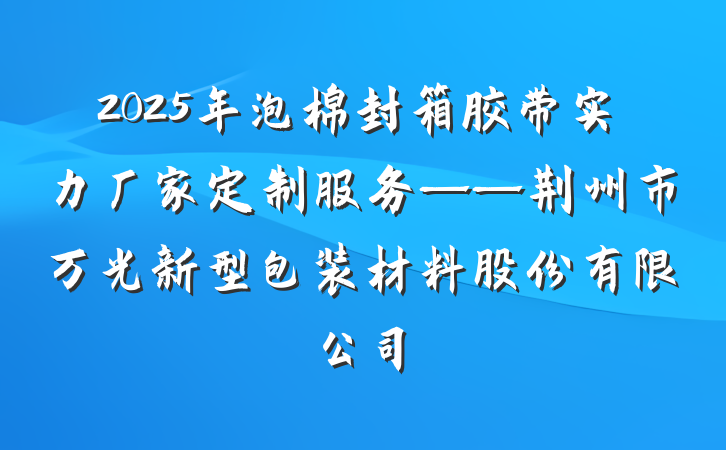 2025年泡棉封箱胶带实力厂家定制服务——荆州市万光新型包装材料股份有限公司