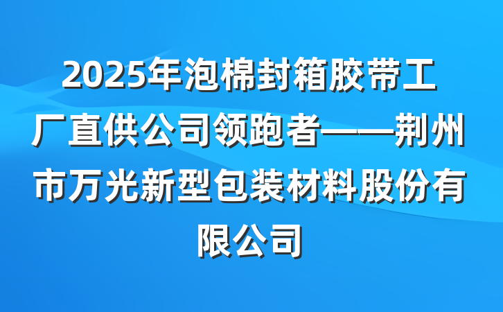 2025年泡棉封箱胶带工厂直供公司领跑者——荆州市万光新型包装材料股份有限公司