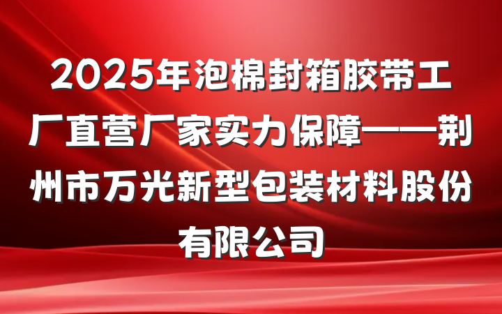 2025年泡棉封箱胶带工厂直营厂家实力保障——荆州市万光新型包装材料股份有限公司