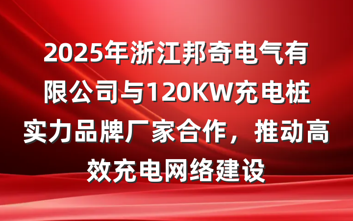 2025年浙江邦奇电气有限公司与120KW充电桩实力品牌厂家合作，推动高效充电网络建设