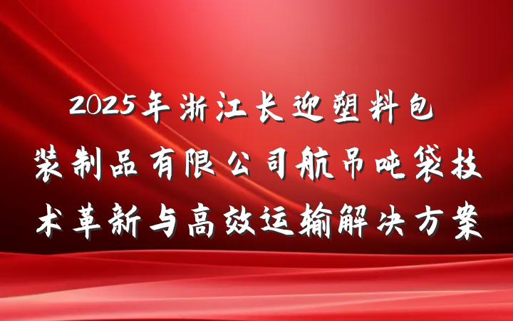 2025年浙江长迎塑料包装制品有限公司航吊吨袋技术革新与高效运输解决方案