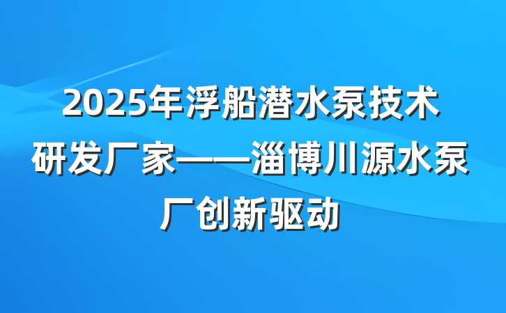 2025年浮船潜水泵技术研发厂家——淄博川源水泵厂创新驱动