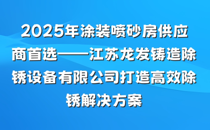 2025年涂装喷砂房供应商首选——江苏龙发铸造除锈设备有限公司打造高效除锈解决方案