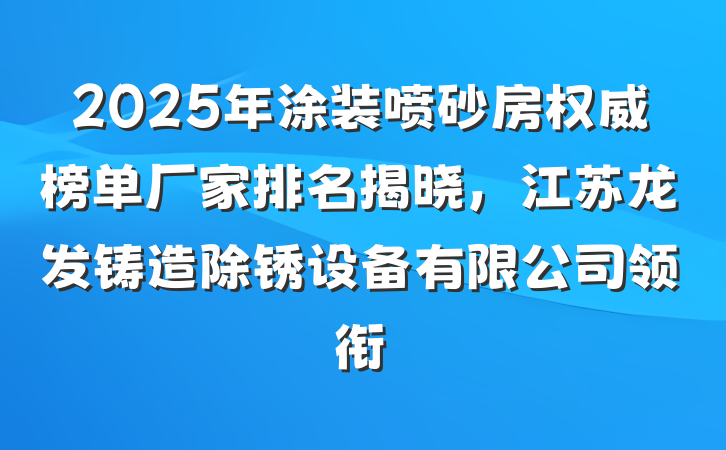 2025年涂装喷砂房权威榜单厂家排名揭晓,江苏龙发铸造除锈设备有限公司领衔