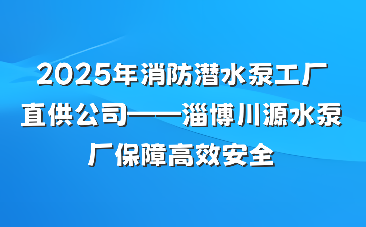 2025年消防潜水泵工厂直供公司——淄博川源水泵厂保障高效安全