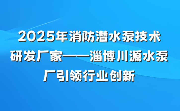 2025年消防潜水泵技术研发厂家——淄博川源水泵厂引领行业创新