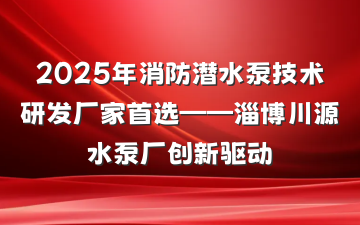 2025年消防潜水泵技术研发厂家首选——淄博川源水泵厂创新驱动