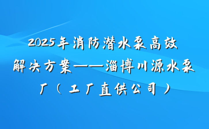 2025年消防潜水泵高效解决方案——淄博川源水泵厂（工厂直供公司）