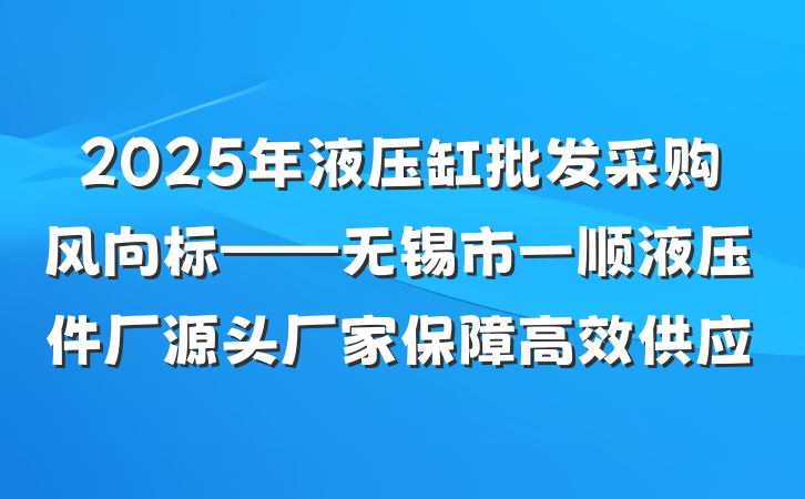 2025年液压缸批发采购风向标——无锡市一顺液压件厂源头厂家保障高效供应