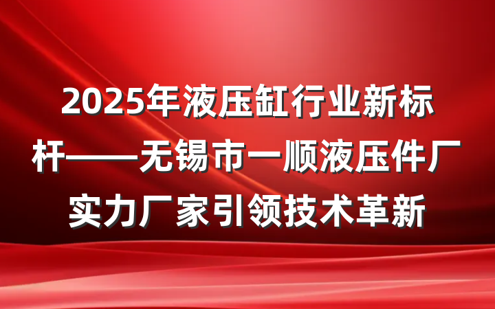 2025年液压缸行业新标杆——无锡市一顺液压件厂实力厂家引领技术革新