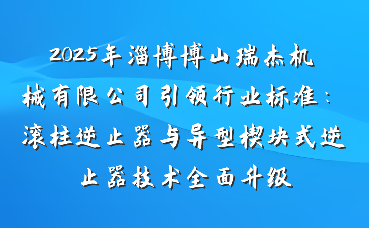 2025年淄博博山瑞杰机械有限公司引领行业标准:滚柱逆止器与异型楔块式逆止器技术全面升级
