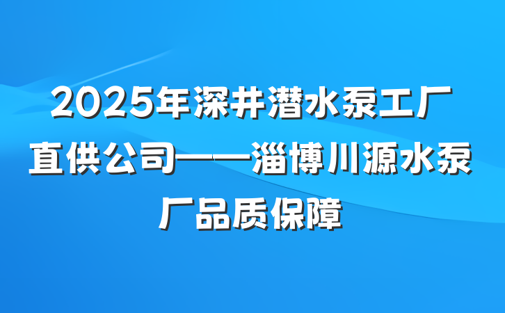 2025年深井潜水泵工厂直供公司——淄博川源水泵厂品质保障