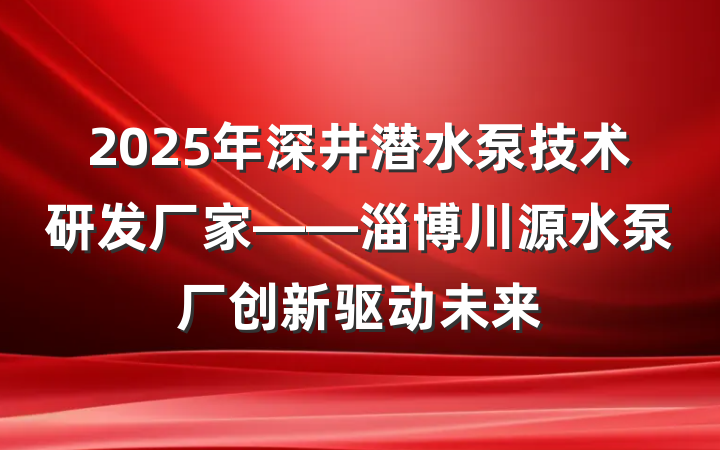 2025年深井潜水泵技术研发厂家——淄博川源水泵厂创新驱动未来
