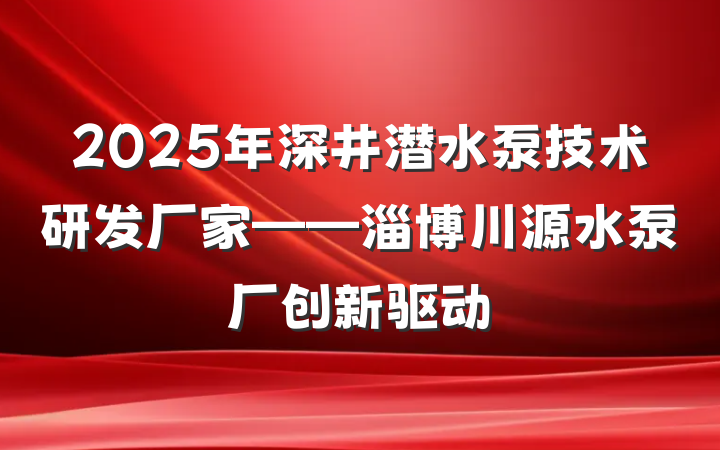 2025年深井潜水泵技术研发厂家——淄博川源水泵厂创新驱动