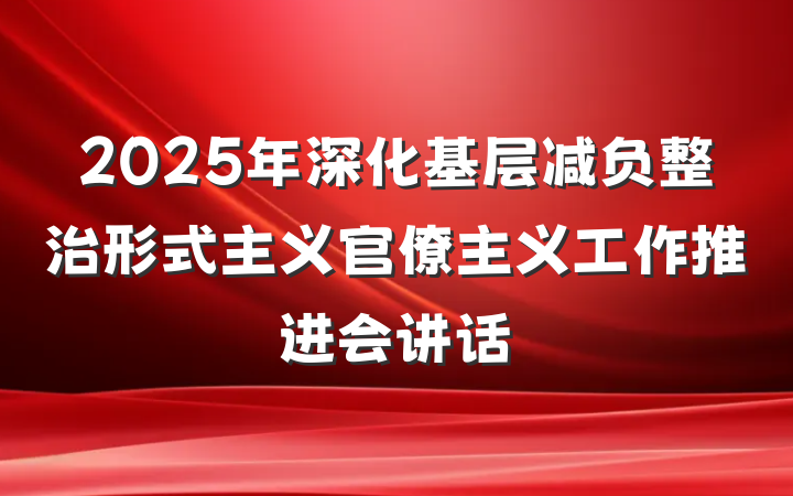2025年深化基层减负整治形式主义官僚主义工作推进会讲话