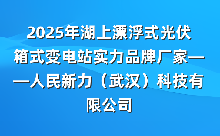 2025年湖上漂浮式光伏箱式变电站实力品牌厂家——人民新力(武汉)科技有限公司