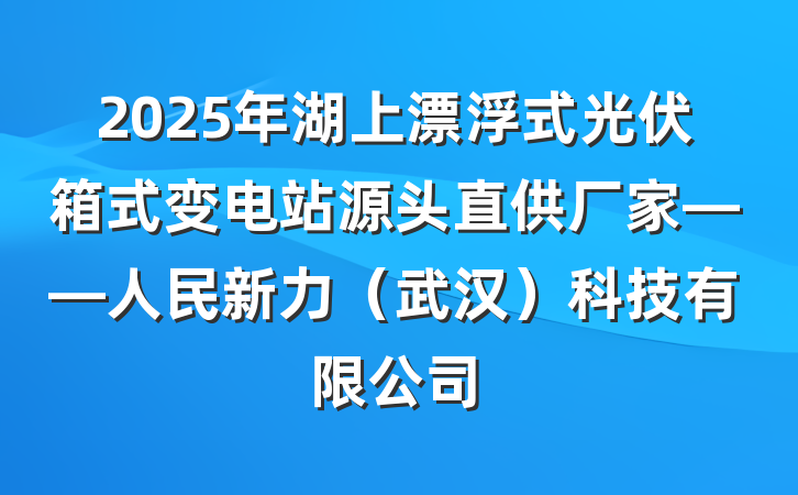 2025年湖上漂浮式光伏箱式变电站源头直供厂家——人民新力（武汉）科技有限公司