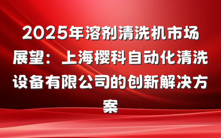 2025年溶剂清洗机市场展望:上海樱科自动化清洗设备有限公司的创新解决方案