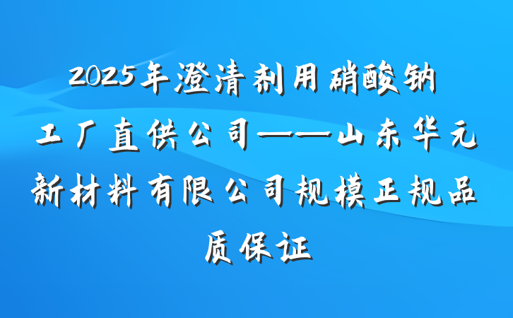 2025年澄清剂用硝酸钠工厂直供公司——山东华元新材料有限公司规模正规品质保证
