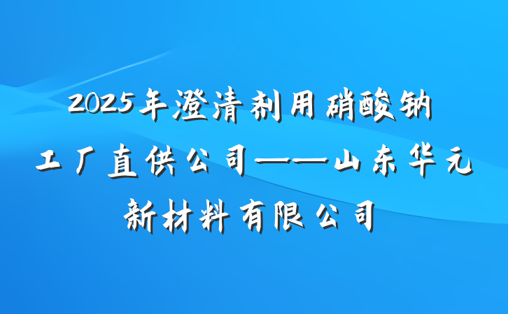 2025年澄清剂用硝酸钠工厂直供公司——山东华元新材料有限公司